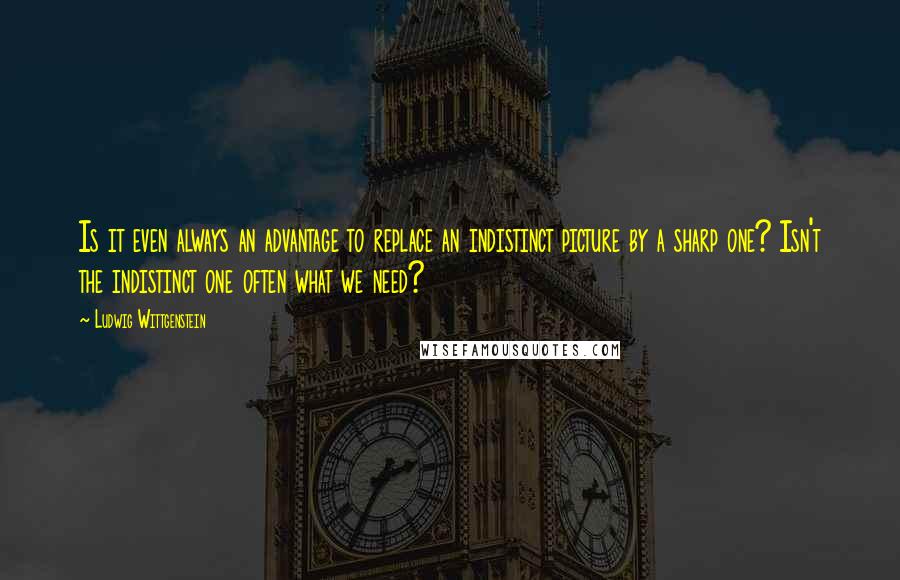 Ludwig Wittgenstein Quotes: Is it even always an advantage to replace an indistinct picture by a sharp one? Isn't the indistinct one often what we need?