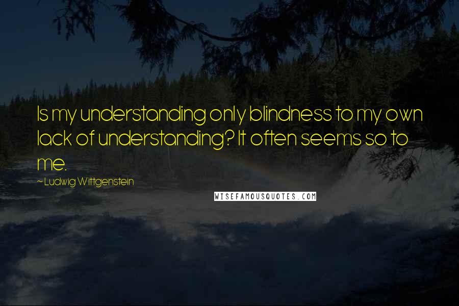 Ludwig Wittgenstein Quotes: Is my understanding only blindness to my own lack of understanding? It often seems so to me.