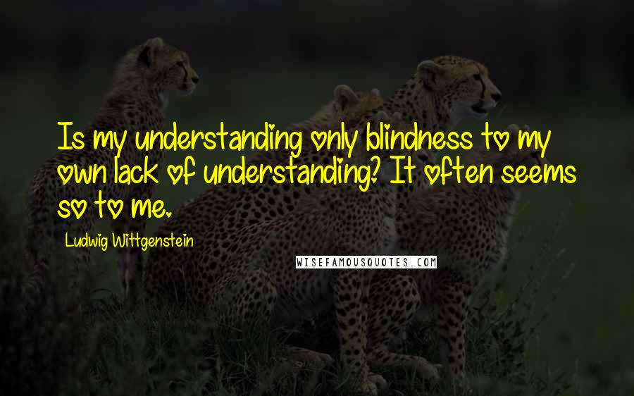 Ludwig Wittgenstein Quotes: Is my understanding only blindness to my own lack of understanding? It often seems so to me.