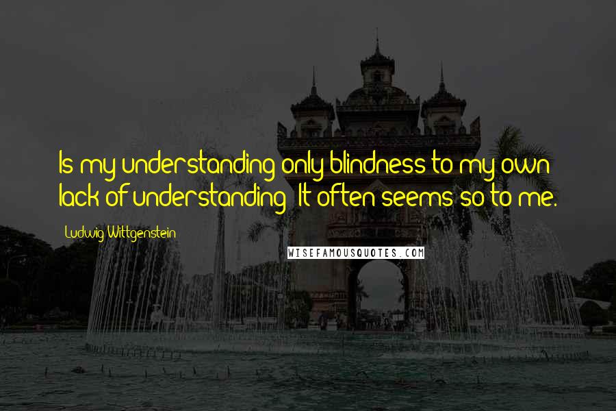 Ludwig Wittgenstein Quotes: Is my understanding only blindness to my own lack of understanding? It often seems so to me.