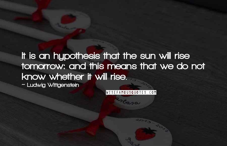 Ludwig Wittgenstein Quotes: It is an hypothesis that the sun will rise tomorrow: and this means that we do not know whether it will rise.