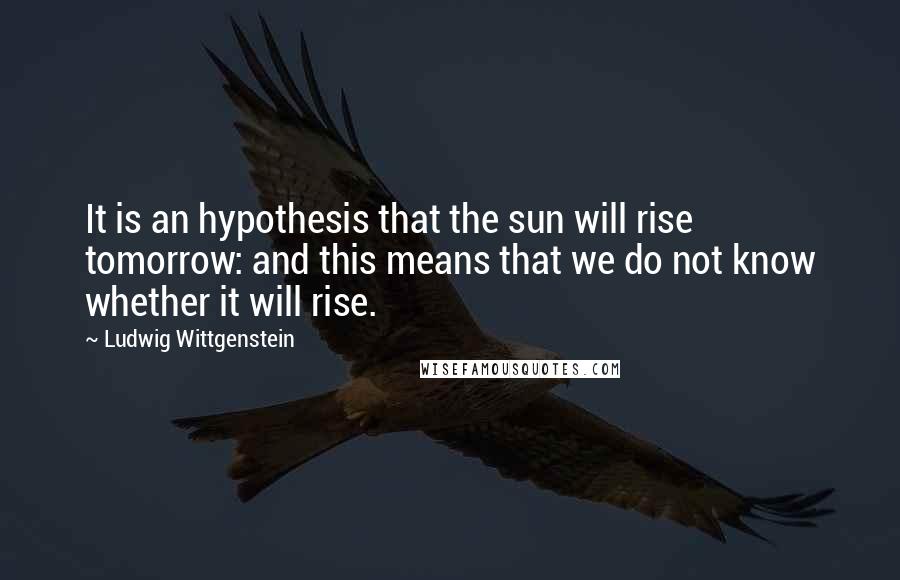 Ludwig Wittgenstein Quotes: It is an hypothesis that the sun will rise tomorrow: and this means that we do not know whether it will rise.