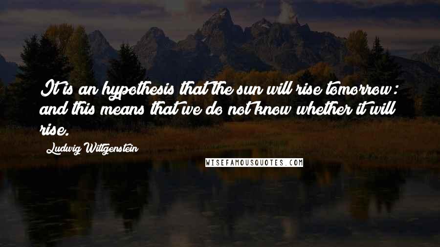 Ludwig Wittgenstein Quotes: It is an hypothesis that the sun will rise tomorrow: and this means that we do not know whether it will rise.