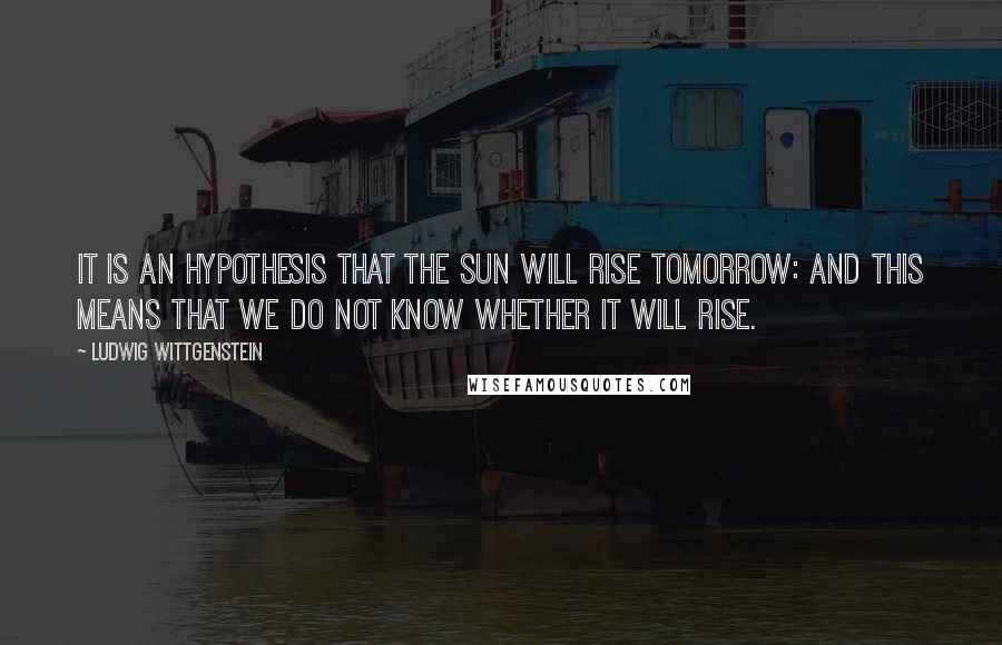 Ludwig Wittgenstein Quotes: It is an hypothesis that the sun will rise tomorrow: and this means that we do not know whether it will rise.