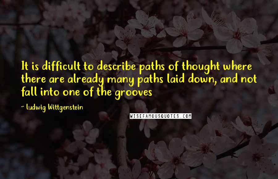 Ludwig Wittgenstein Quotes: It is difficult to describe paths of thought where there are already many paths laid down, and not fall into one of the grooves