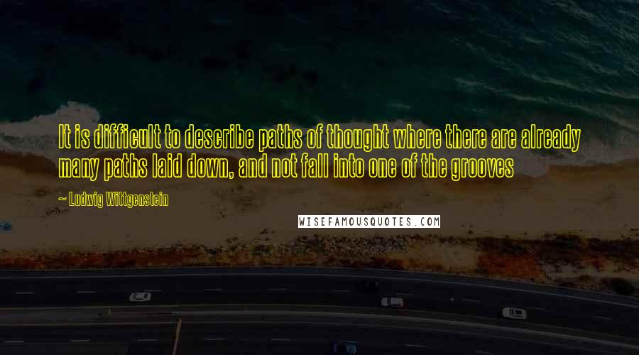 Ludwig Wittgenstein Quotes: It is difficult to describe paths of thought where there are already many paths laid down, and not fall into one of the grooves