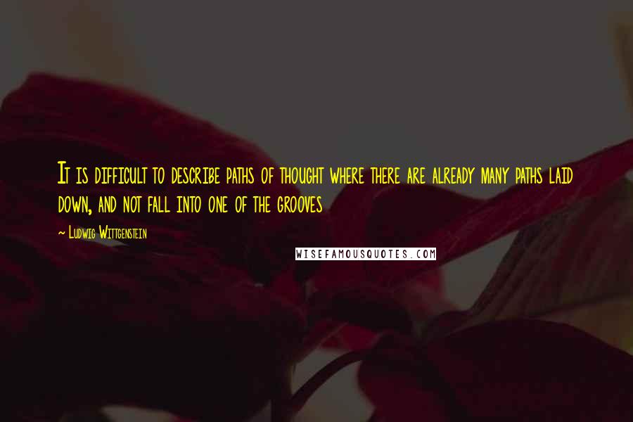 Ludwig Wittgenstein Quotes: It is difficult to describe paths of thought where there are already many paths laid down, and not fall into one of the grooves