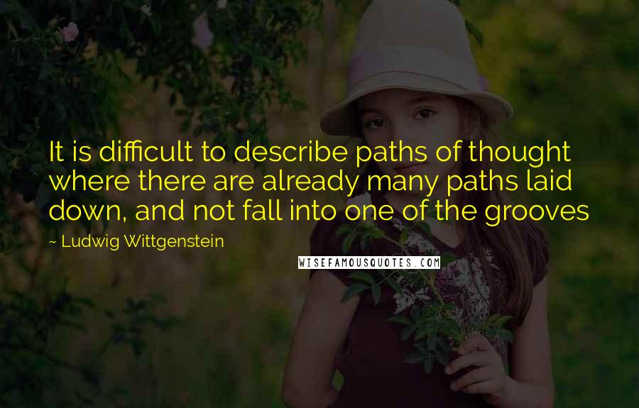 Ludwig Wittgenstein Quotes: It is difficult to describe paths of thought where there are already many paths laid down, and not fall into one of the grooves