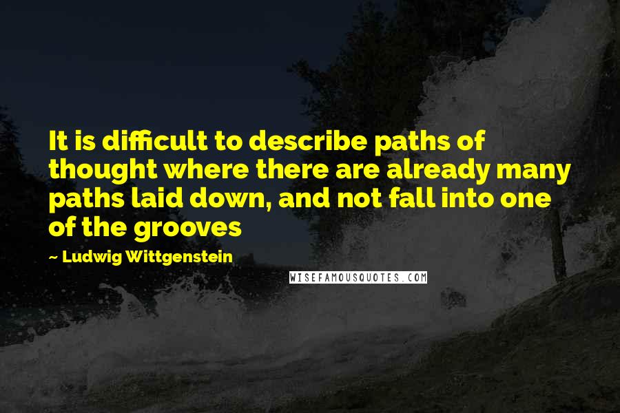 Ludwig Wittgenstein Quotes: It is difficult to describe paths of thought where there are already many paths laid down, and not fall into one of the grooves