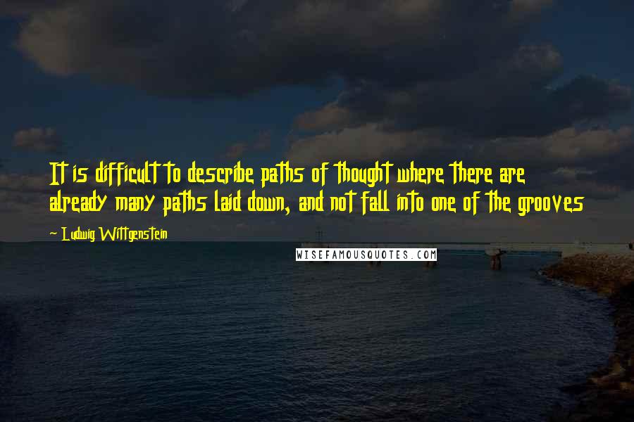 Ludwig Wittgenstein Quotes: It is difficult to describe paths of thought where there are already many paths laid down, and not fall into one of the grooves