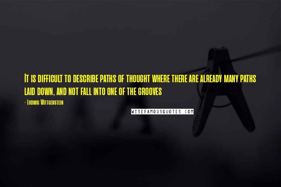 Ludwig Wittgenstein Quotes: It is difficult to describe paths of thought where there are already many paths laid down, and not fall into one of the grooves