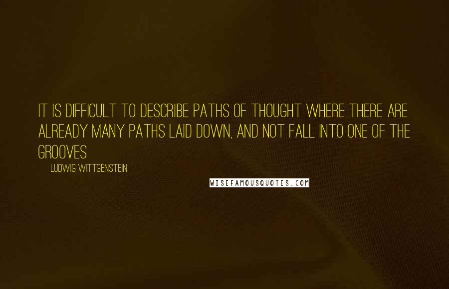 Ludwig Wittgenstein Quotes: It is difficult to describe paths of thought where there are already many paths laid down, and not fall into one of the grooves