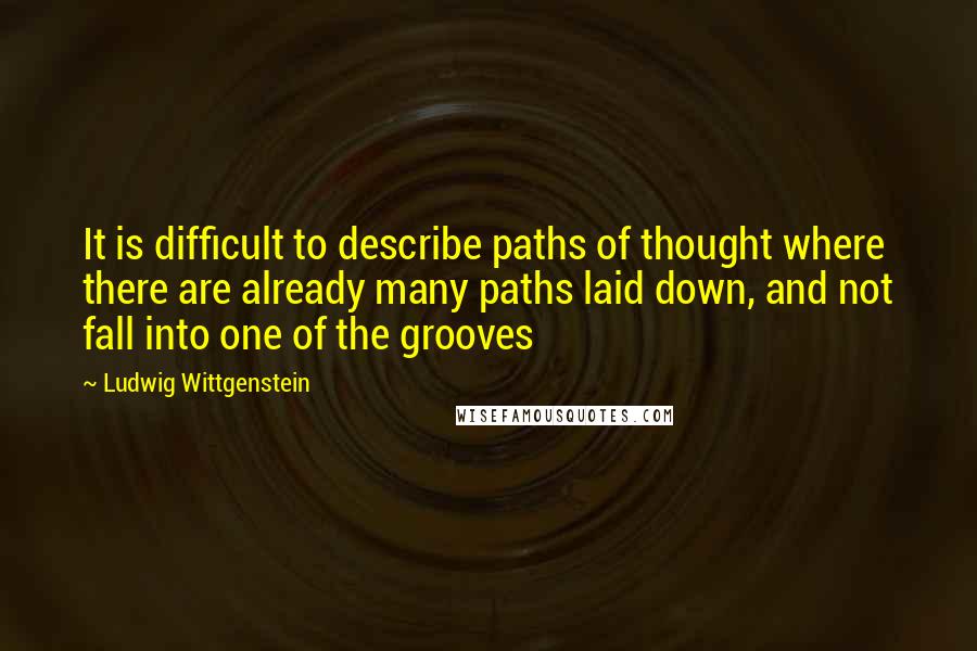 Ludwig Wittgenstein Quotes: It is difficult to describe paths of thought where there are already many paths laid down, and not fall into one of the grooves