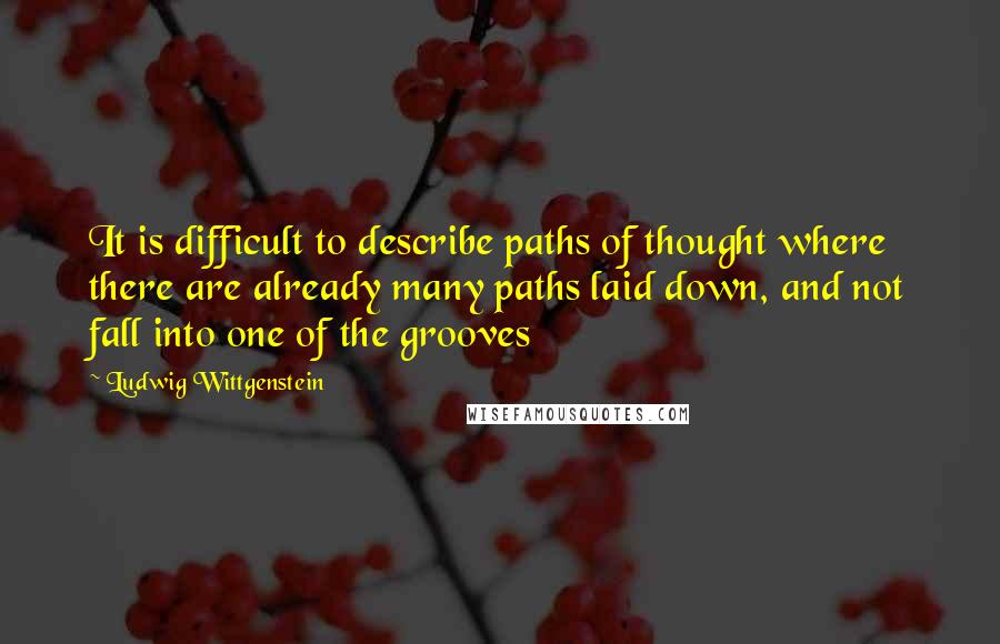 Ludwig Wittgenstein Quotes: It is difficult to describe paths of thought where there are already many paths laid down, and not fall into one of the grooves