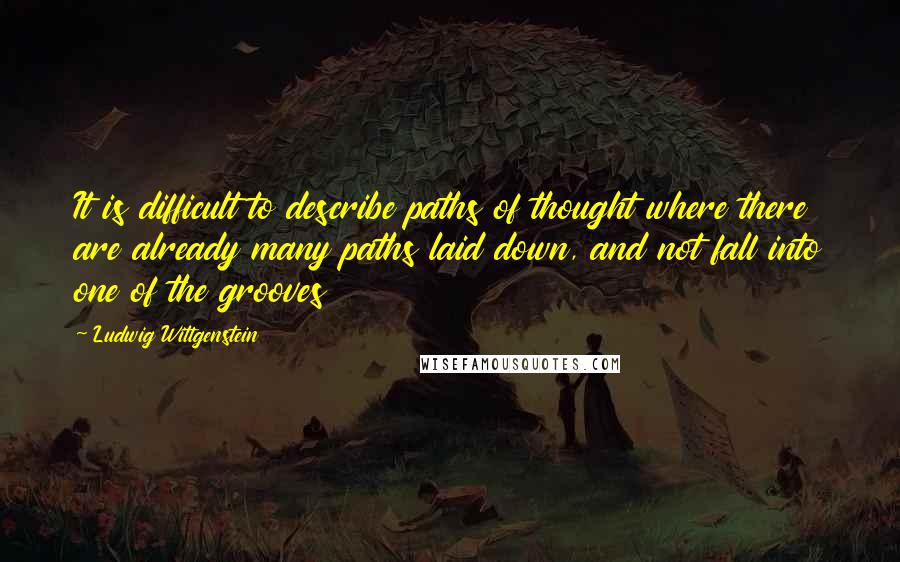 Ludwig Wittgenstein Quotes: It is difficult to describe paths of thought where there are already many paths laid down, and not fall into one of the grooves