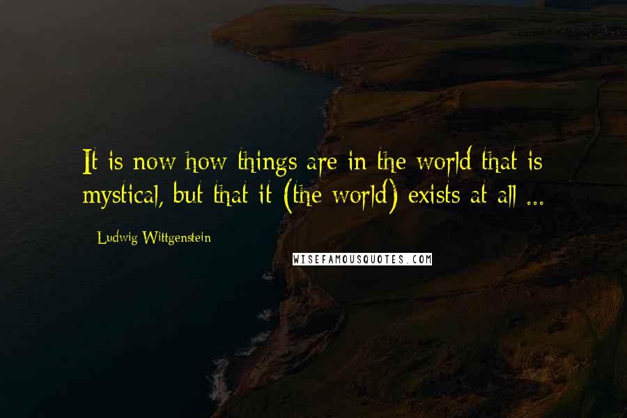 Ludwig Wittgenstein Quotes: It is now how things are in the world that is mystical, but that it (the world) exists at all ...