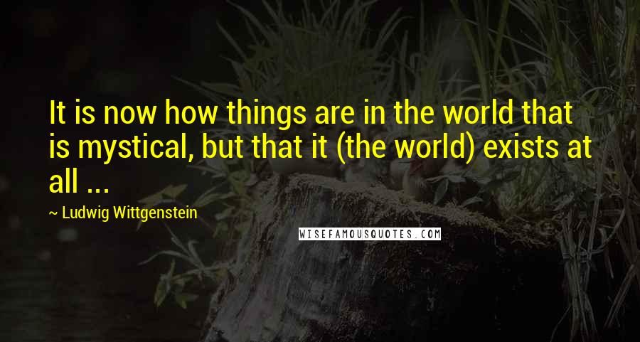 Ludwig Wittgenstein Quotes: It is now how things are in the world that is mystical, but that it (the world) exists at all ...