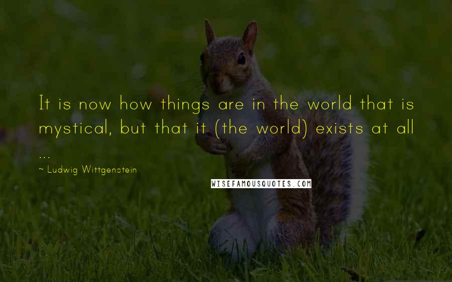 Ludwig Wittgenstein Quotes: It is now how things are in the world that is mystical, but that it (the world) exists at all ...