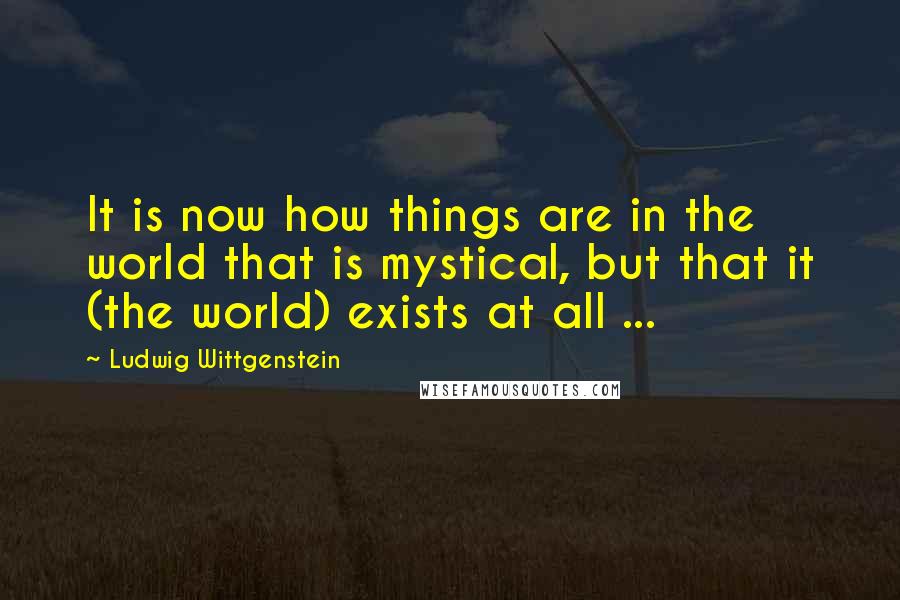 Ludwig Wittgenstein Quotes: It is now how things are in the world that is mystical, but that it (the world) exists at all ...