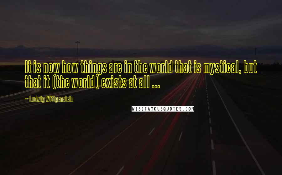 Ludwig Wittgenstein Quotes: It is now how things are in the world that is mystical, but that it (the world) exists at all ...