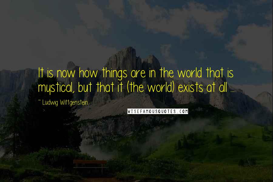 Ludwig Wittgenstein Quotes: It is now how things are in the world that is mystical, but that it (the world) exists at all ...