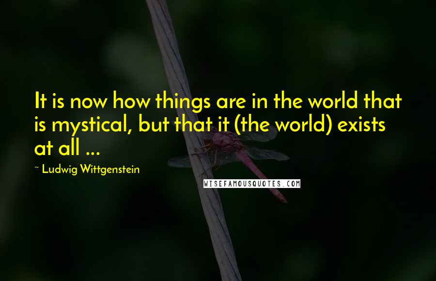 Ludwig Wittgenstein Quotes: It is now how things are in the world that is mystical, but that it (the world) exists at all ...