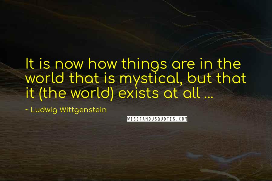 Ludwig Wittgenstein Quotes: It is now how things are in the world that is mystical, but that it (the world) exists at all ...