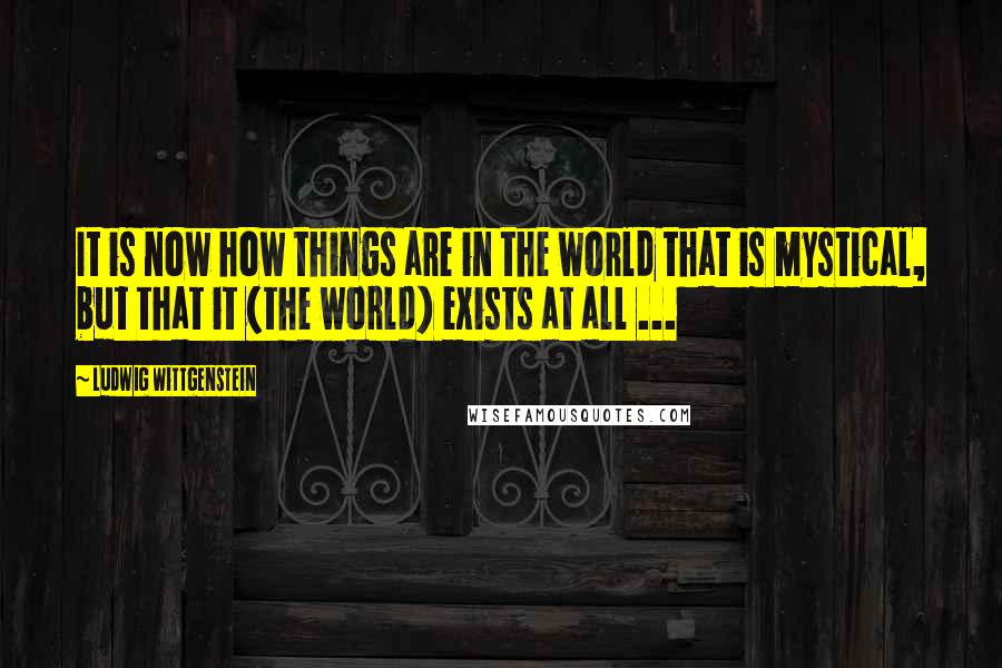 Ludwig Wittgenstein Quotes: It is now how things are in the world that is mystical, but that it (the world) exists at all ...