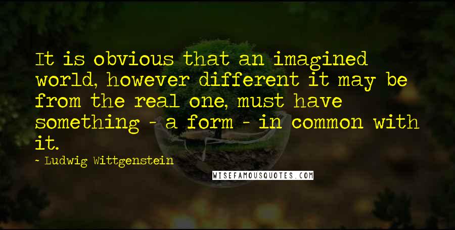 Ludwig Wittgenstein Quotes: It is obvious that an imagined world, however different it may be from the real one, must have something - a form - in common with it.