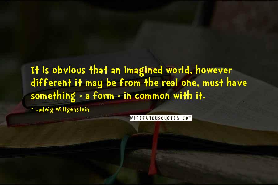 Ludwig Wittgenstein Quotes: It is obvious that an imagined world, however different it may be from the real one, must have something - a form - in common with it.