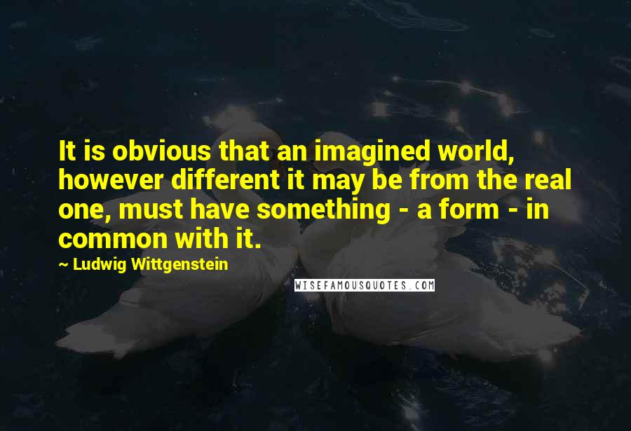 Ludwig Wittgenstein Quotes: It is obvious that an imagined world, however different it may be from the real one, must have something - a form - in common with it.