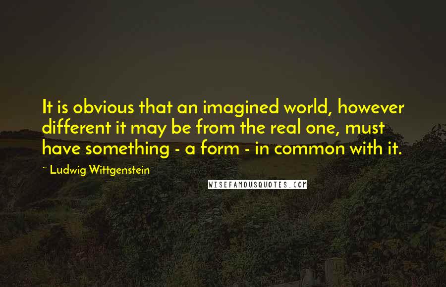 Ludwig Wittgenstein Quotes: It is obvious that an imagined world, however different it may be from the real one, must have something - a form - in common with it.