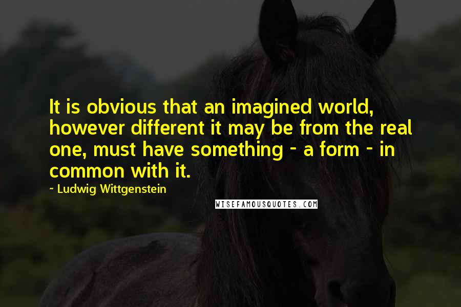 Ludwig Wittgenstein Quotes: It is obvious that an imagined world, however different it may be from the real one, must have something - a form - in common with it.