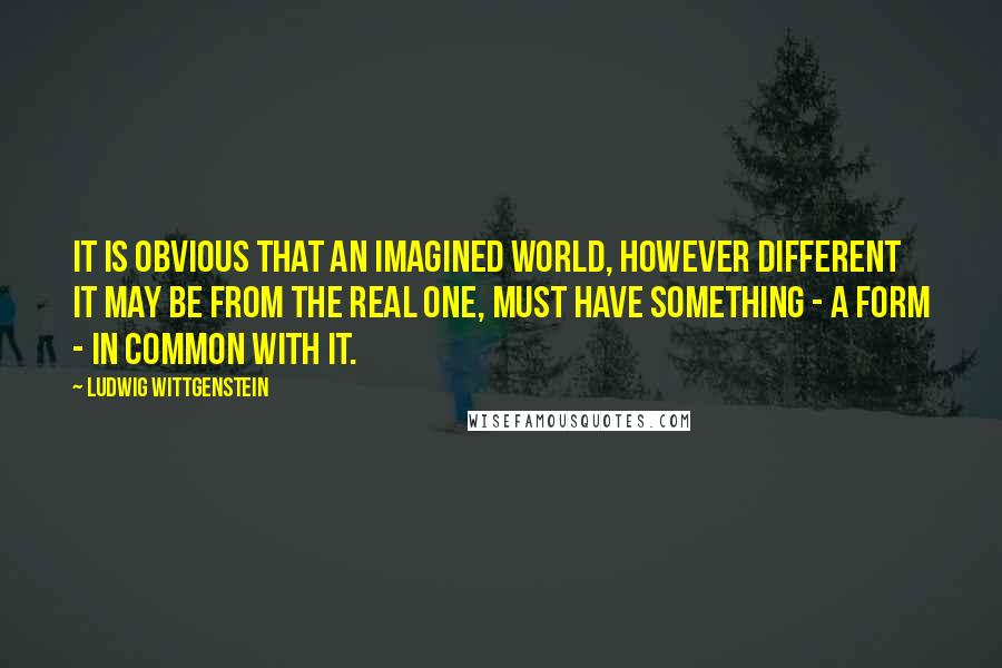 Ludwig Wittgenstein Quotes: It is obvious that an imagined world, however different it may be from the real one, must have something - a form - in common with it.