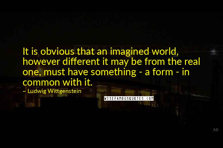 Ludwig Wittgenstein Quotes: It is obvious that an imagined world, however different it may be from the real one, must have something - a form - in common with it.