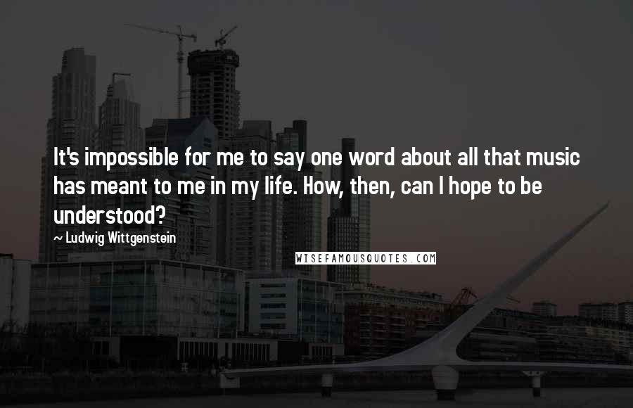 Ludwig Wittgenstein Quotes: It's impossible for me to say one word about all that music has meant to me in my life. How, then, can I hope to be understood?