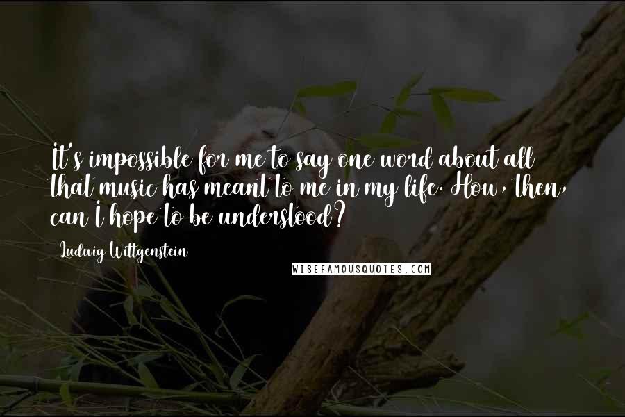 Ludwig Wittgenstein Quotes: It's impossible for me to say one word about all that music has meant to me in my life. How, then, can I hope to be understood?