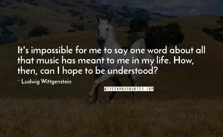 Ludwig Wittgenstein Quotes: It's impossible for me to say one word about all that music has meant to me in my life. How, then, can I hope to be understood?