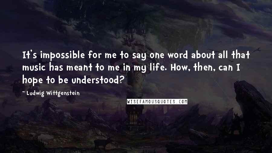 Ludwig Wittgenstein Quotes: It's impossible for me to say one word about all that music has meant to me in my life. How, then, can I hope to be understood?