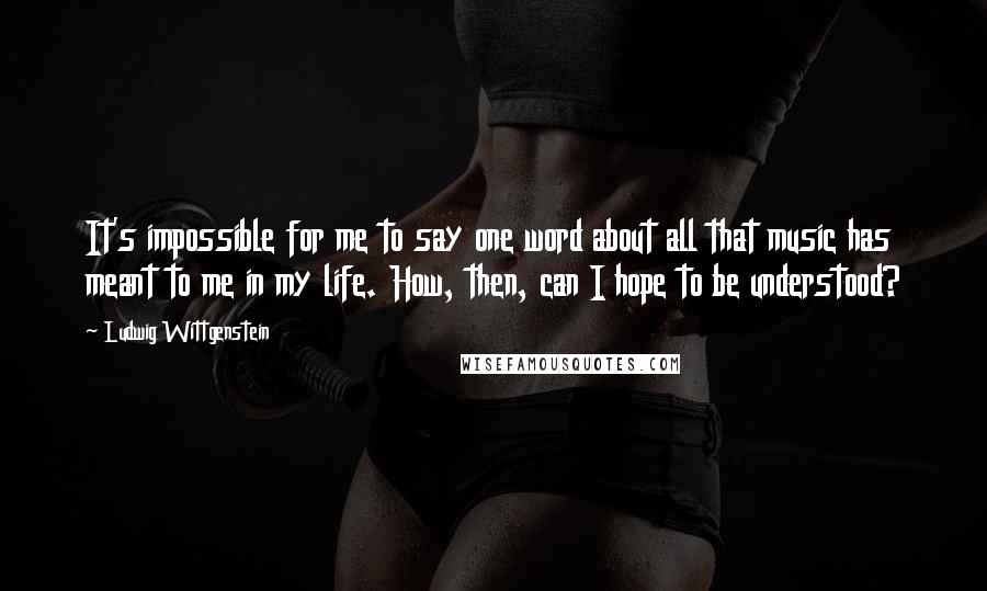 Ludwig Wittgenstein Quotes: It's impossible for me to say one word about all that music has meant to me in my life. How, then, can I hope to be understood?