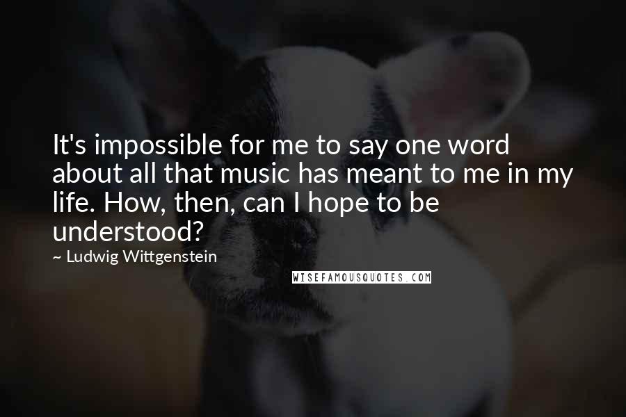 Ludwig Wittgenstein Quotes: It's impossible for me to say one word about all that music has meant to me in my life. How, then, can I hope to be understood?