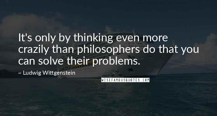Ludwig Wittgenstein Quotes: It's only by thinking even more crazily than philosophers do that you can solve their problems.