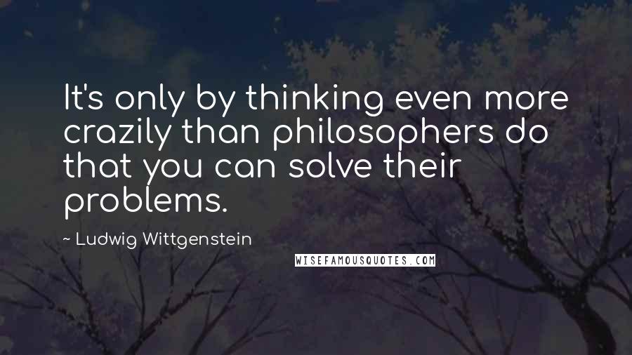 Ludwig Wittgenstein Quotes: It's only by thinking even more crazily than philosophers do that you can solve their problems.