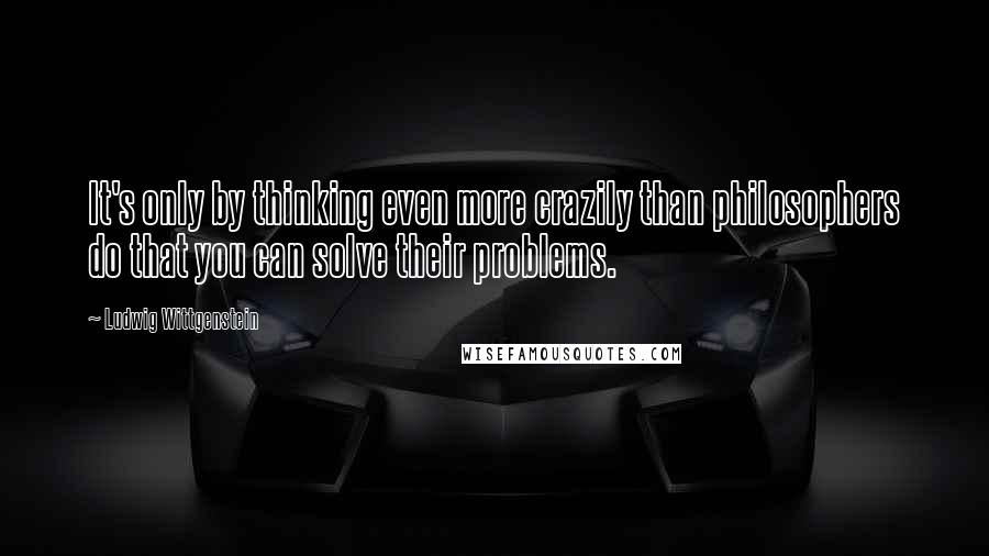 Ludwig Wittgenstein Quotes: It's only by thinking even more crazily than philosophers do that you can solve their problems.