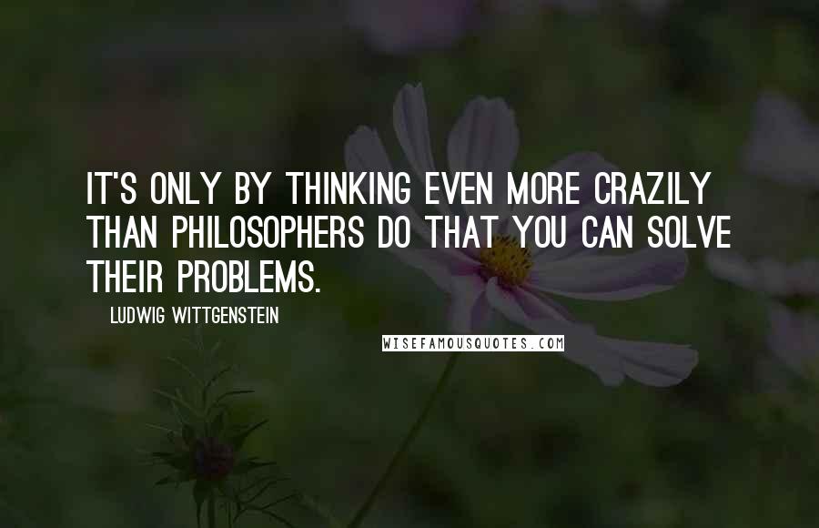 Ludwig Wittgenstein Quotes: It's only by thinking even more crazily than philosophers do that you can solve their problems.