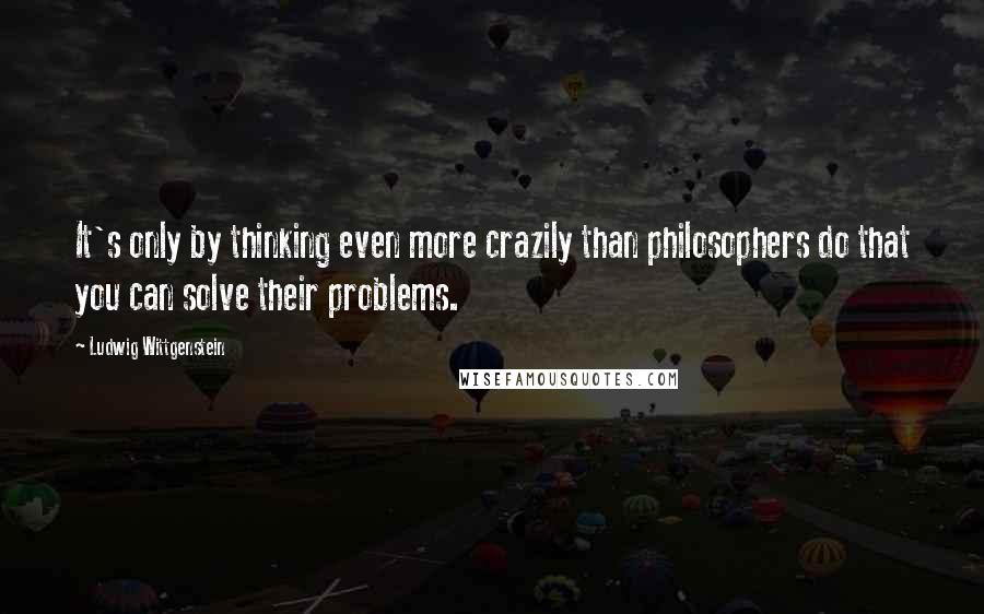 Ludwig Wittgenstein Quotes: It's only by thinking even more crazily than philosophers do that you can solve their problems.