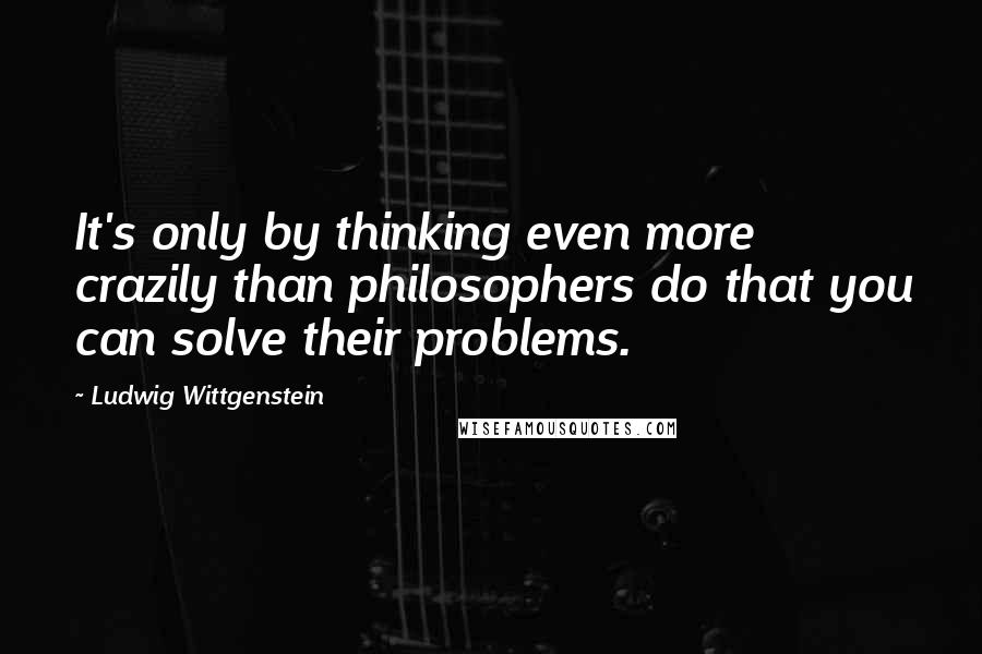 Ludwig Wittgenstein Quotes: It's only by thinking even more crazily than philosophers do that you can solve their problems.
