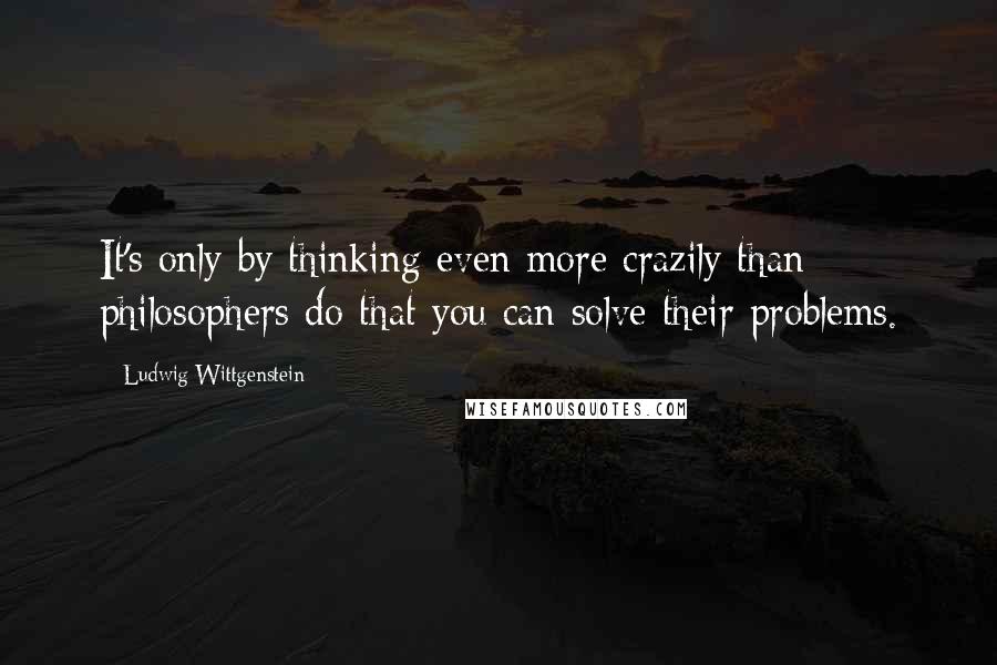 Ludwig Wittgenstein Quotes: It's only by thinking even more crazily than philosophers do that you can solve their problems.