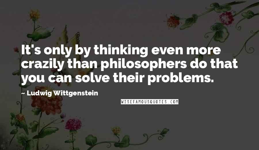 Ludwig Wittgenstein Quotes: It's only by thinking even more crazily than philosophers do that you can solve their problems.