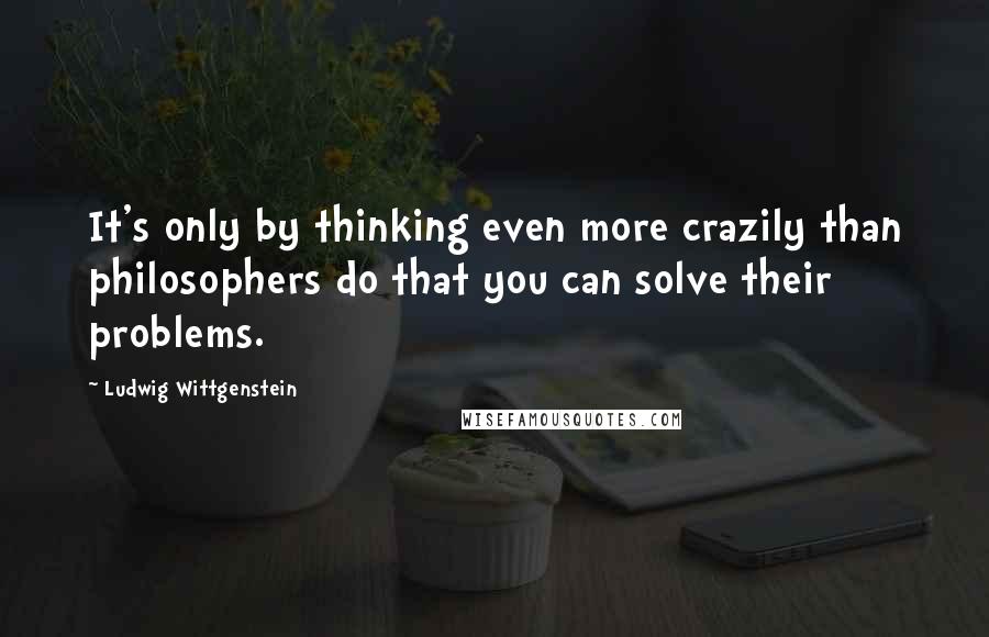 Ludwig Wittgenstein Quotes: It's only by thinking even more crazily than philosophers do that you can solve their problems.